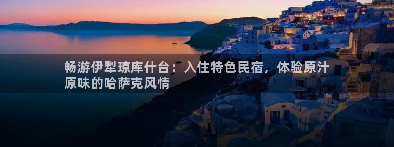 球盟会app手机登录|畅游伊犁琼库什台：入住特色民宿，体验原汁
原味的哈萨克风情